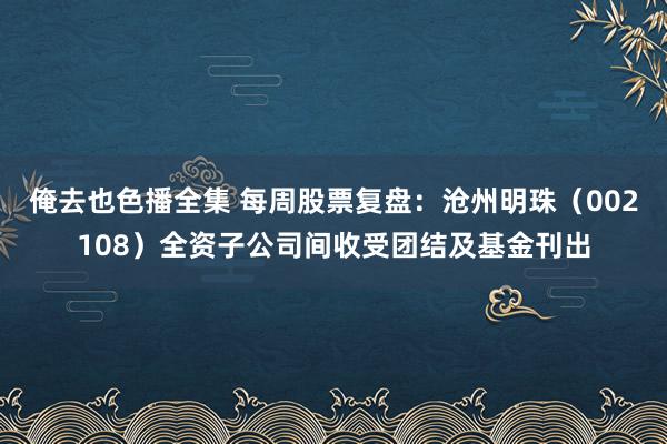 俺去也色播全集 每周股票复盘：沧州明珠（002108）全资子公司间收受团结及基金刊出