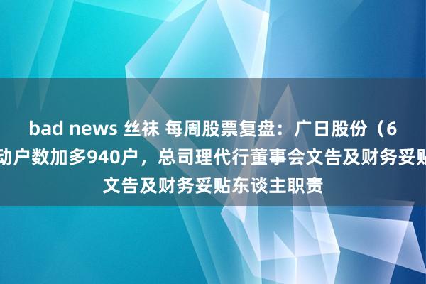 bad news 丝袜 每周股票复盘：广日股份（600894）鼓动户数加多940户，总司理代行董事会文告及财务妥贴东谈主职责