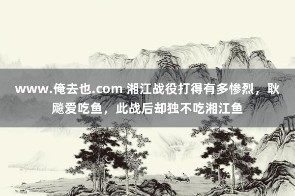 www.俺去也.com 湘江战役打得有多惨烈，耿飚爱吃鱼，此战后却独不吃湘江鱼