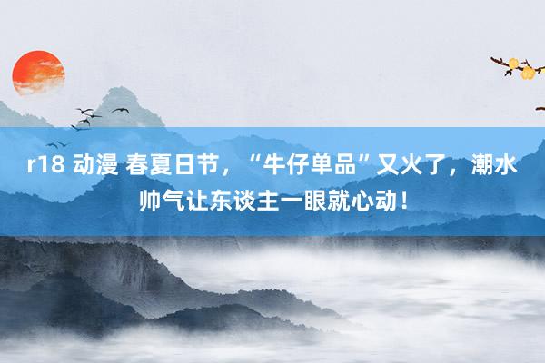 r18 动漫 春夏日节，“牛仔单品”又火了，潮水帅气让东谈主一眼就心动！