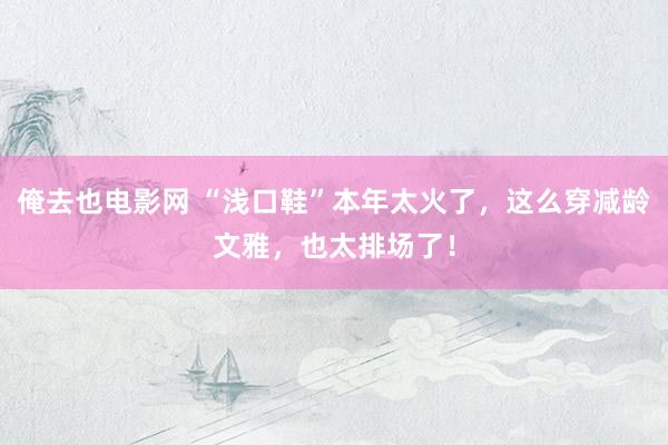 俺去也电影网 “浅口鞋”本年太火了，这么穿减龄文雅，也太排场了！
