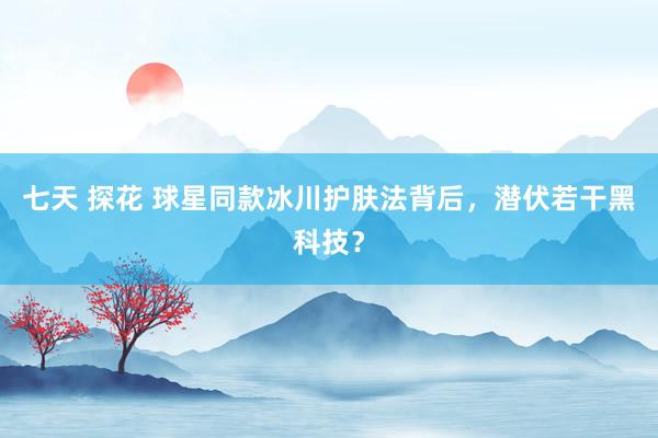 七天 探花 球星同款冰川护肤法背后，潜伏若干黑科技？