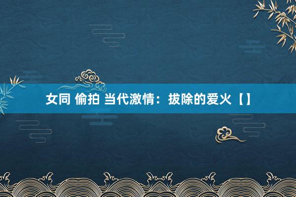 女同 偷拍 当代激情：拔除的爱火【】