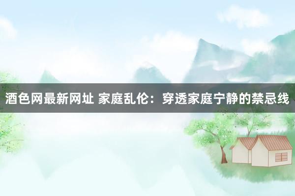 酒色网最新网址 家庭乱伦：穿透家庭宁静的禁忌线