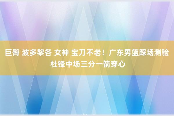 巨臀 波多黎各 女神 宝刀不老！广东男篮踩场测验 杜锋中场三分一箭穿心