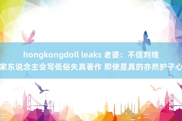 hongkongdoll leaks 老婆：不信刘维伟家东说念主会写低俗失真著作 即使是真的亦然护子心切