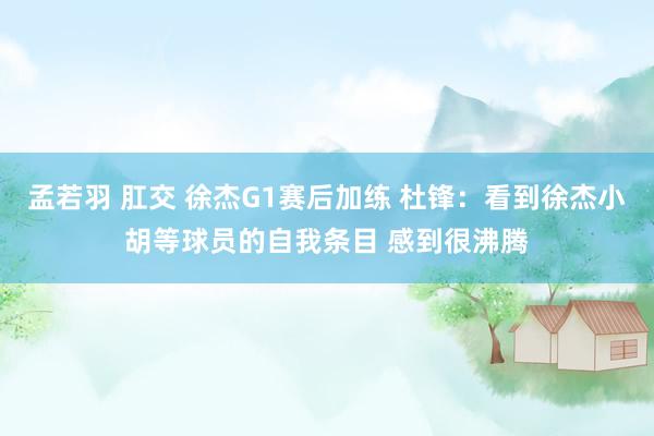 孟若羽 肛交 徐杰G1赛后加练 杜锋：看到徐杰小胡等球员的自我条目 感到很沸腾
