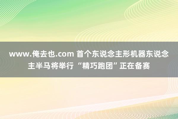 www.俺去也.com 首个东说念主形机器东说念主半马将举行 “精巧跑团”正在备赛