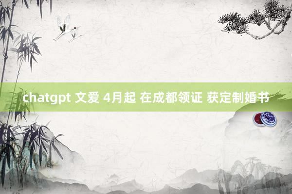 chatgpt 文爱 4月起 在成都领证 获定制婚书
