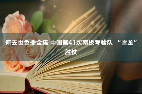 俺去也色播全集 中国第41次南极考验队  “雪龙”胜仗