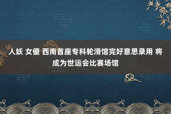 人妖 女優 西南首座专科轮滑馆完好意思录用 将成为世运会比赛场馆