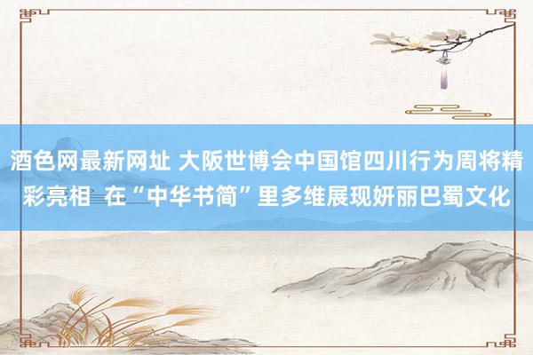 酒色网最新网址 大阪世博会中国馆四川行为周将精彩亮相  在“中华书简”里多维展现妍丽巴蜀文化