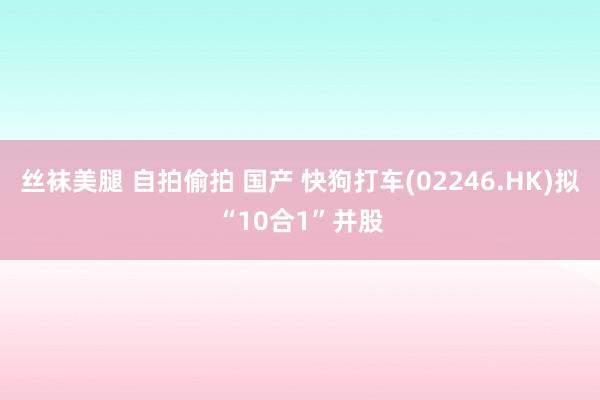 丝袜美腿 自拍偷拍 国产 快狗打车(02246.HK)拟“10合1”并股