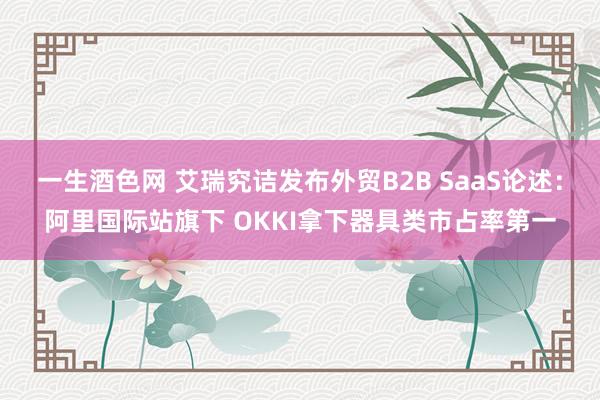 一生酒色网 艾瑞究诘发布外贸B2B SaaS论述：阿里国际站旗下 OKKI拿下器具类市占率第一