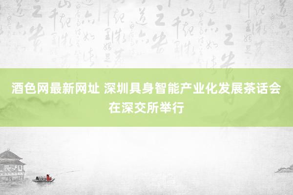 酒色网最新网址 深圳具身智能产业化发展茶话会在深交所举行