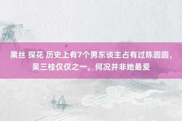 黑丝 探花 历史上有7个男东谈主占有过陈圆圆，吴三桂仅仅之一，何况并非她最爱