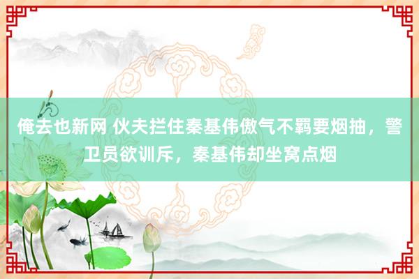 俺去也新网 伙夫拦住秦基伟傲气不羁要烟抽，警卫员欲训斥，秦基伟却坐窝点烟