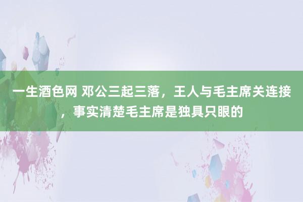 一生酒色网 邓公三起三落，王人与毛主席关连接，事实清楚毛主席是独具只眼的