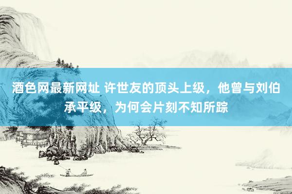 酒色网最新网址 许世友的顶头上级，他曾与刘伯承平级，为何会片刻不知所踪