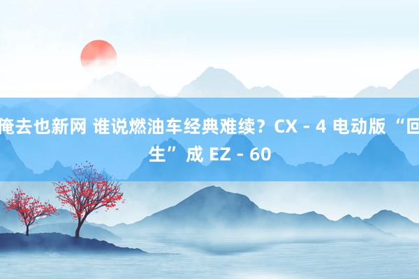 俺去也新网 谁说燃油车经典难续？CX - 4 电动版 “回生” 成 EZ - 60