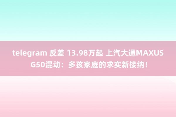telegram 反差 13.98万起 上汽大通MAXUS G50混动：多孩家庭的求实新接纳！