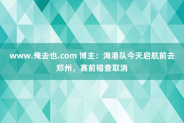www.俺去也.com 博主：海港队今天启航前去郑州，赛前稽查取消