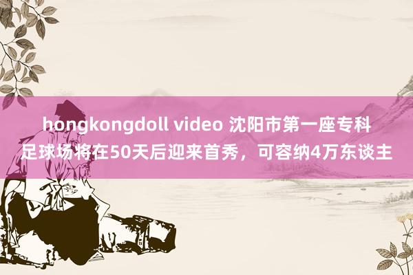 hongkongdoll video 沈阳市第一座专科足球场将在50天后迎来首秀，可容纳4万东谈主