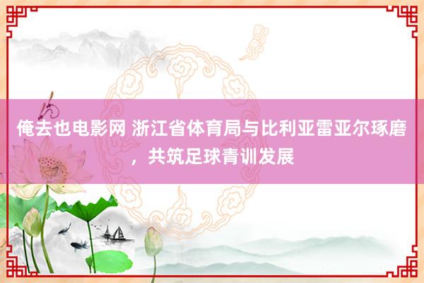 俺去也电影网 浙江省体育局与比利亚雷亚尔琢磨，共筑足球青训发展