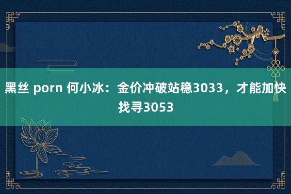 黑丝 porn 何小冰：金价冲破站稳3033，才能加快找寻3053
