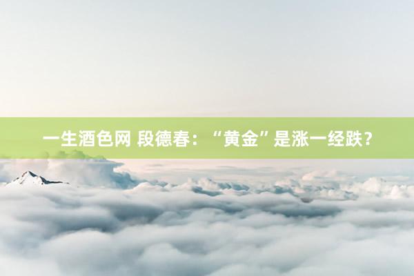 一生酒色网 段德春：“黄金”是涨一经跌？