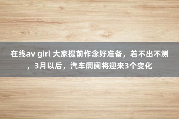 在线av girl 大家提前作念好准备，若不出不测，3月以后，汽车阛阓将迎来3个变化