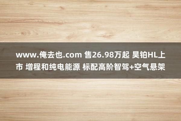 www.俺去也.com 售26.98万起 昊铂HL上市 增程和纯电能源 标配高阶智驾+空气悬架