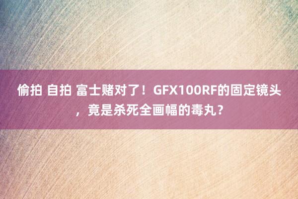 偷拍 自拍 富士赌对了！GFX100RF的固定镜头，竟是杀死全画幅的毒丸？