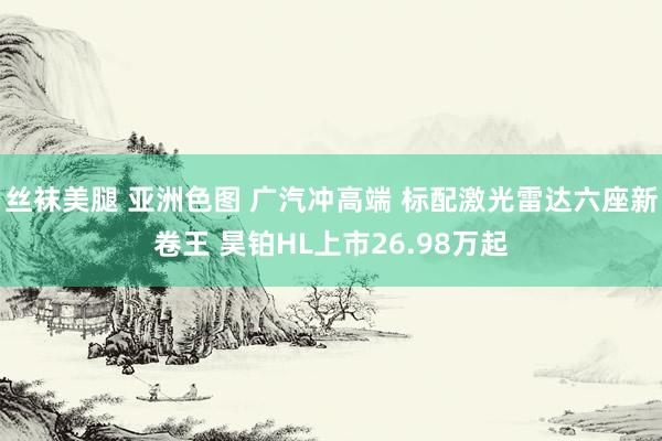 丝袜美腿 亚洲色图 广汽冲高端 标配激光雷达六座新卷王 昊铂HL上市26.98万起