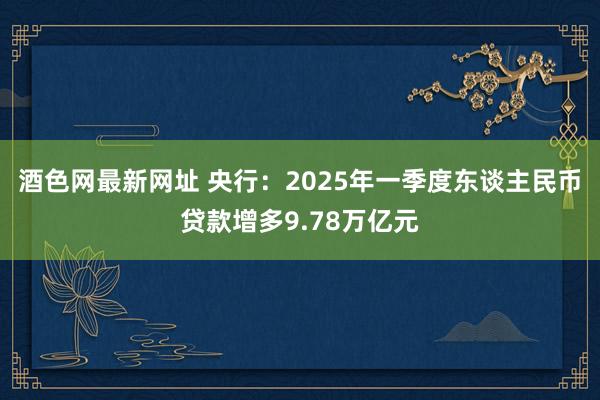 酒色网最新网址 央行：2025年一季度东谈主民币贷款增多9.78万亿元