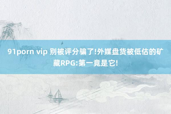 91porn vip 别被评分骗了!外媒盘货被低估的矿藏RPG:第一竟是它!