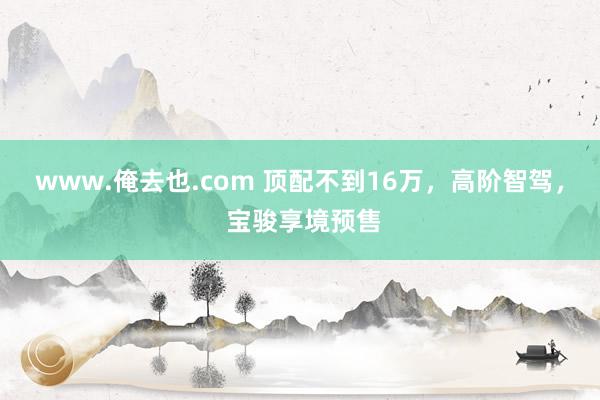 www.俺去也.com 顶配不到16万，高阶智驾， 宝骏享境预售