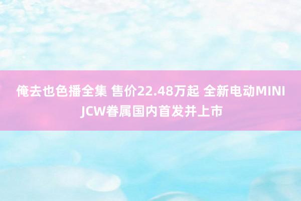 俺去也色播全集 售价22.48万起 全新电动MINI JCW眷属国内首发并上市