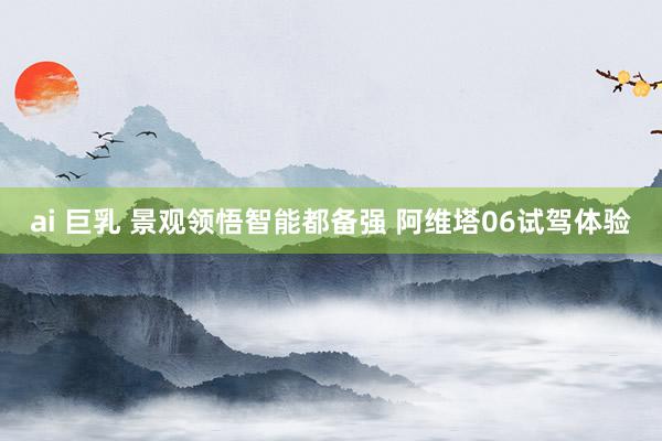ai 巨乳 景观领悟智能都备强 阿维塔06试驾体验