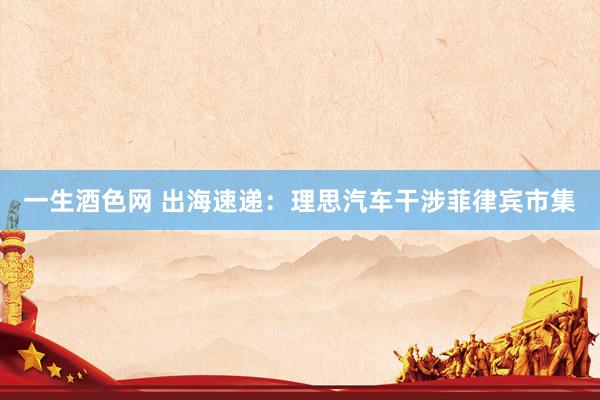 一生酒色网 出海速递：理思汽车干涉菲律宾市集