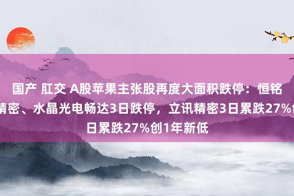 国产 肛交 A股苹果主张股再度大面积跌停：恒铭达、东山精密、水晶光电畅达3日跌停，立讯精密3日累跌27%创1年新低