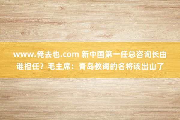 www.俺去也.com 新中国第一任总咨询长由谁担任？毛主席：青岛教诲的名将该出山了
