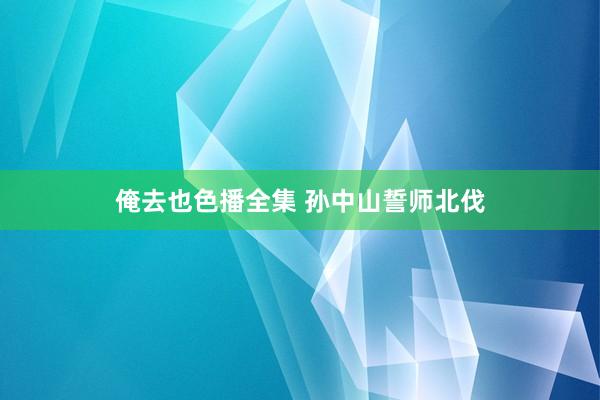 俺去也色播全集 孙中山誓师北伐