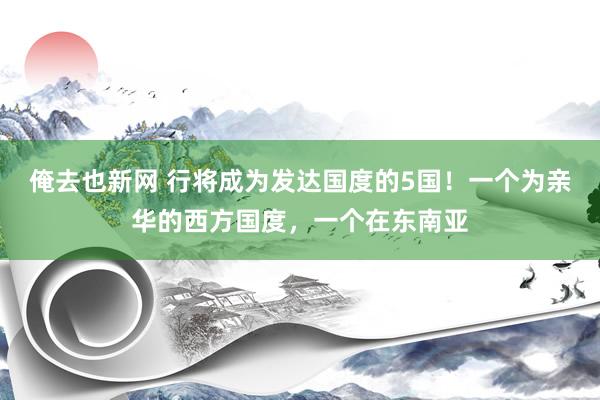 俺去也新网 行将成为发达国度的5国！一个为亲华的西方国度，一个在东南亚