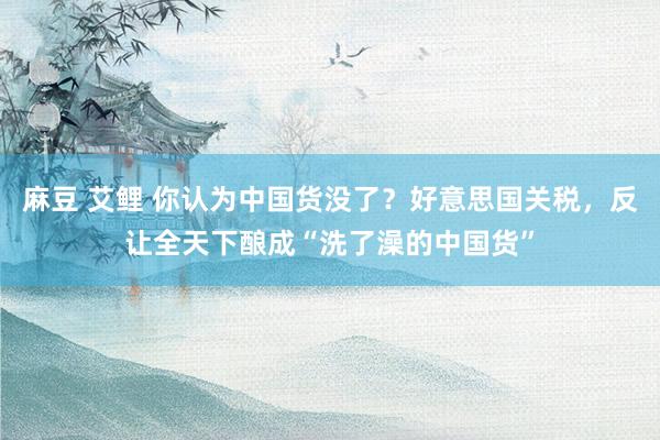 麻豆 艾鲤 你认为中国货没了？好意思国关税，反让全天下酿成“洗了澡的中国货”
