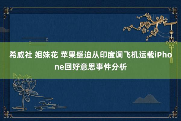 希威社 姐妹花 苹果蹙迫从印度调飞机运载iPhone回好意思事件分析