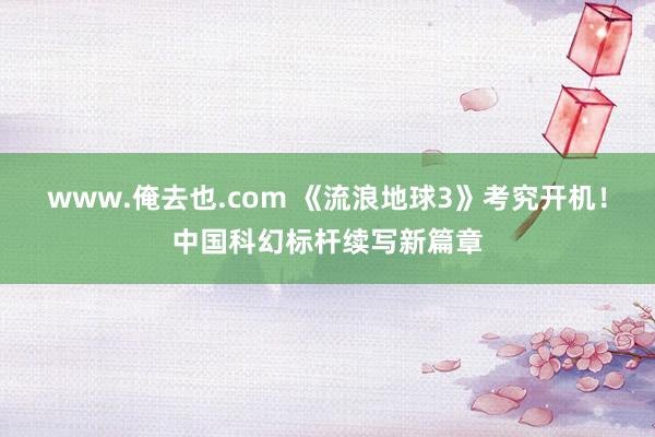 www.俺去也.com 《流浪地球3》考究开机！中国科幻标杆续写新篇章