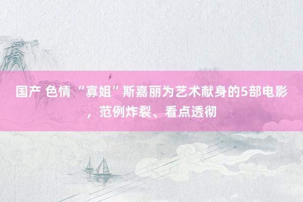 国产 色情 “寡姐”斯嘉丽为艺术献身的5部电影，范例炸裂、看点透彻