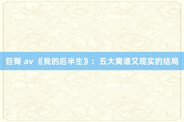 巨臀 av 《我的后半生》：五大离谱又现实的结局