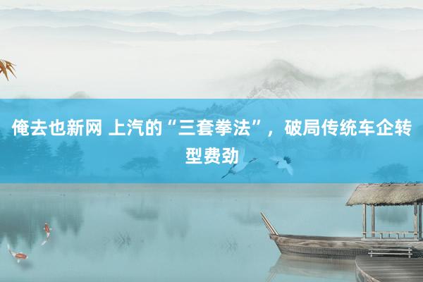 俺去也新网 上汽的“三套拳法”，破局传统车企转型费劲